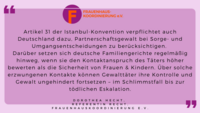 D. Hecht, Juristin Frauenhauskoordinierung: "Art.31 der Istanbul-Konvention verpflichtet auch Deutschland dazu,Partnerschaftsgewalt bei Sorge- und Umgangsentscheidungen zu berücksichtigen. Darüber setzen sich deutsche Familiengerichte regelmäßig hinweg, wenn sie den Kontaktanspruch des Täters höher bewerten als die Sicherheit von Frauen & Kindern. Über solche erzwungenen Kontakte können Gewalttäter ihre Kontrolle und Gewalt ungehindert fortsetzen - im Schlimmstfall bis zur tödlichen Eskalation."